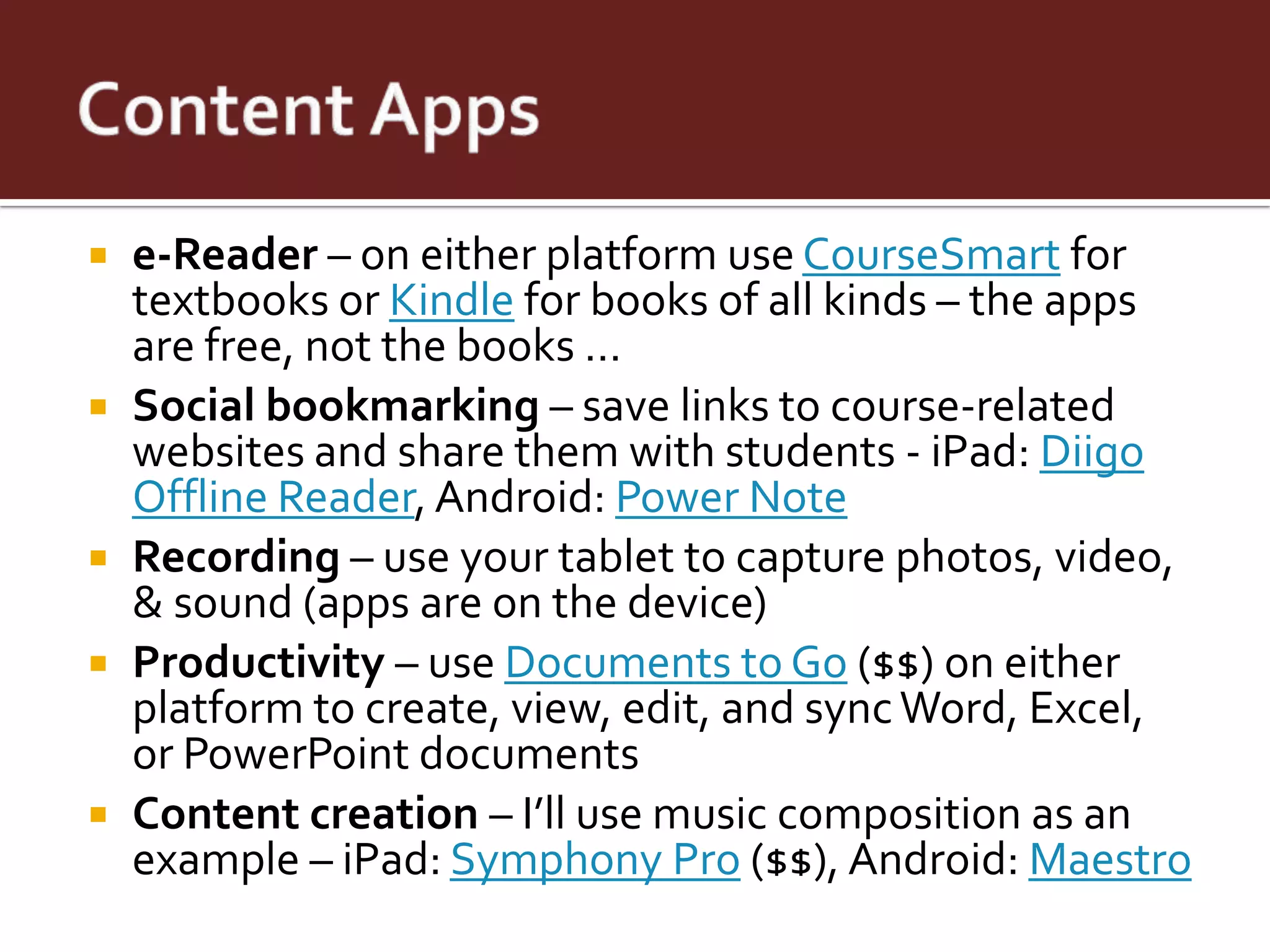    e-Reader – on either platform use CourseSmart for
    textbooks or Kindle for books of all kinds – the apps
    are free, not the books …
   Social bookmarking – save links to course-related
    websites and share them with students - iPad: Diigo
    Offline Reader, Android: Power Note
   Recording – use your tablet to capture photos, video,
    & sound (apps are on the device)
   Productivity – use Documents to Go ($$) on either
    platform to create, view, edit, and sync Word, Excel,
    or PowerPoint documents
   Content creation – I’ll use music composition as an
    example – iPad: Symphony Pro ($$), Android: Maestro
 