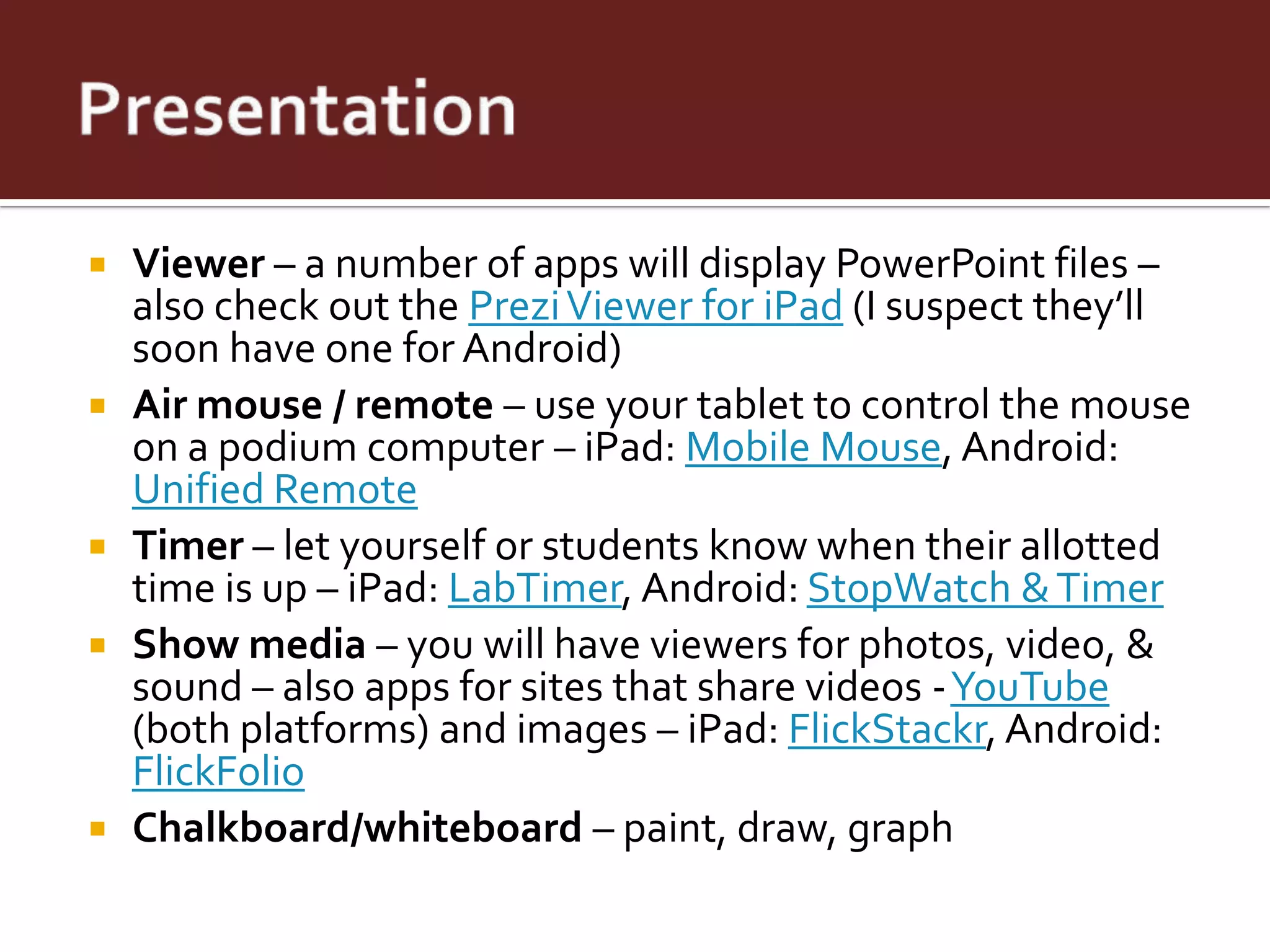    Viewer – a number of apps will display PowerPoint files –
    also check out the Prezi Viewer for iPad (I suspect they’ll
    soon have one for Android)
   Air mouse / remote – use your tablet to control the mouse
    on a podium computer – iPad: Mobile Mouse, Android:
    Unified Remote
   Timer – let yourself or students know when their allotted
    time is up – iPad: LabTimer, Android: StopWatch & Timer
   Show media – you will have viewers for photos, video, &
    sound – also apps for sites that share videos -YouTube
    (both platforms) and images – iPad: FlickStackr, Android:
    FlickFolio
   Chalkboard/whiteboard – paint, draw, graph
 