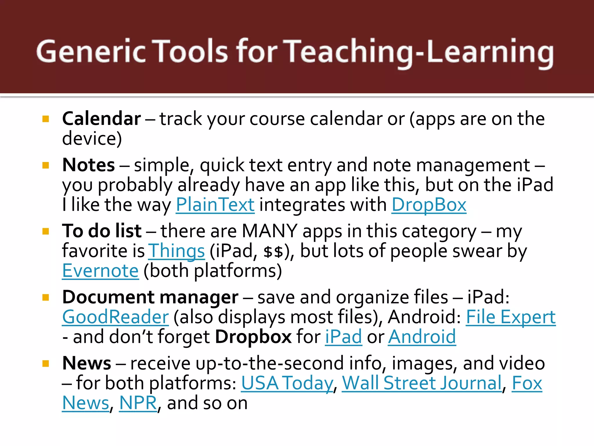    Calendar – track your course calendar or (apps are on the
    device)
   Notes – simple, quick text entry and note management –
    you probably already have an app like this, but on the iPad
    I like the way PlainText integrates with DropBox
   To do list – there are MANY apps in this category – my
    favorite is Things (iPad, $$), but lots of people swear by
    Evernote (both platforms)
   Document manager – save and organize files – iPad:
    GoodReader (also displays most files), Android: File Expert
    - and don’t forget Dropbox for iPad or Android
   News – receive up-to-the-second info, images, and video
    – for both platforms: USA Today, Wall Street Journal, Fox
    News, NPR, and so on
 