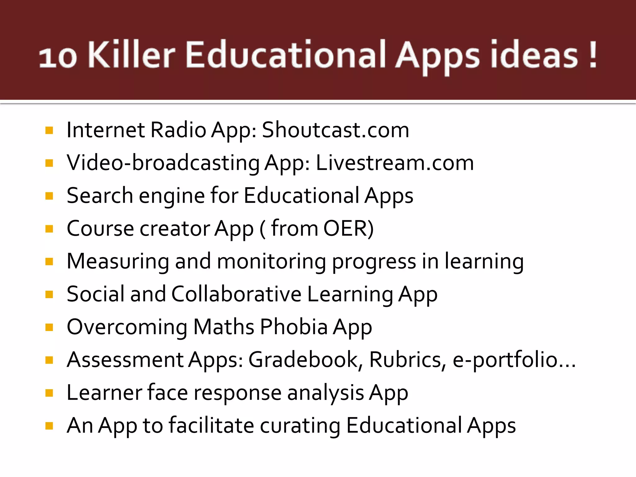    Internet Radio App: Shoutcast.com
   Video-broadcasting App: Livestream.com
   Search engine for Educational Apps
   Course creator App ( from OER)
   Measuring and monitoring progress in learning
   Social and Collaborative Learning App
   Overcoming Maths Phobia App
   Assessment Apps: Gradebook, Rubrics, e-portfolio…
   Learner face response analysis App
   An App to facilitate curating Educational Apps
 