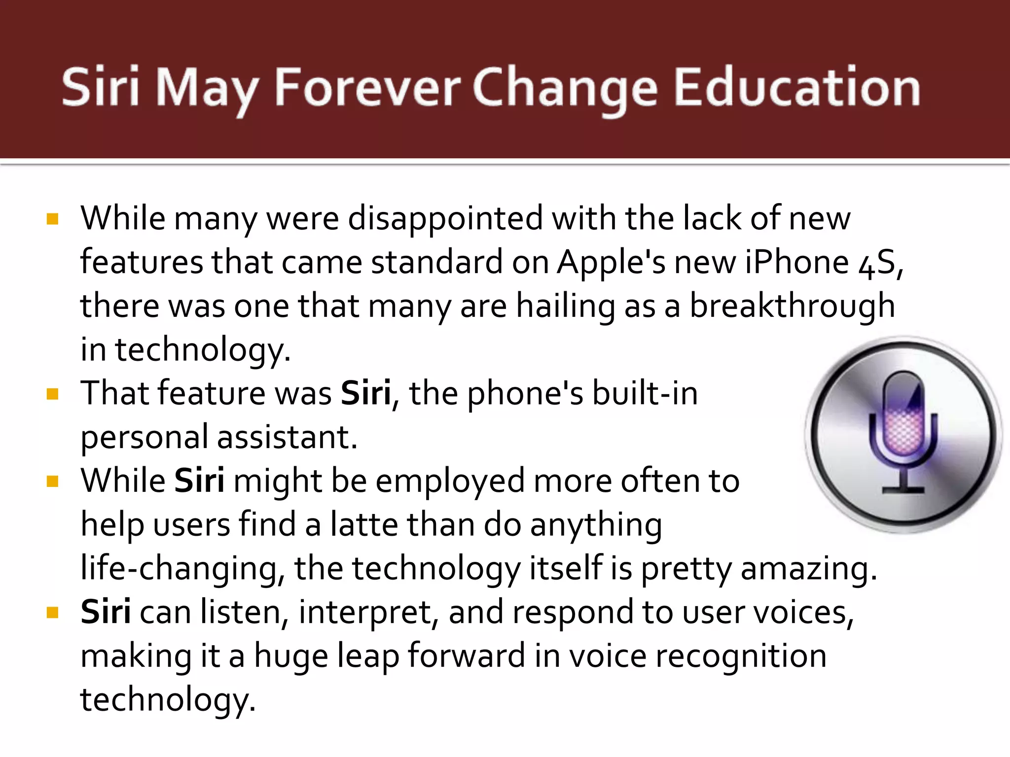    While many were disappointed with the lack of new
    features that came standard on Apple's new iPhone 4S,
    there was one that many are hailing as a breakthrough
    in technology.
   That feature was Siri, the phone's built-in
    personal assistant.
   While Siri might be employed more often to
    help users find a latte than do anything
    life-changing, the technology itself is pretty amazing.
   Siri can listen, interpret, and respond to user voices,
    making it a huge leap forward in voice recognition
    technology.
 