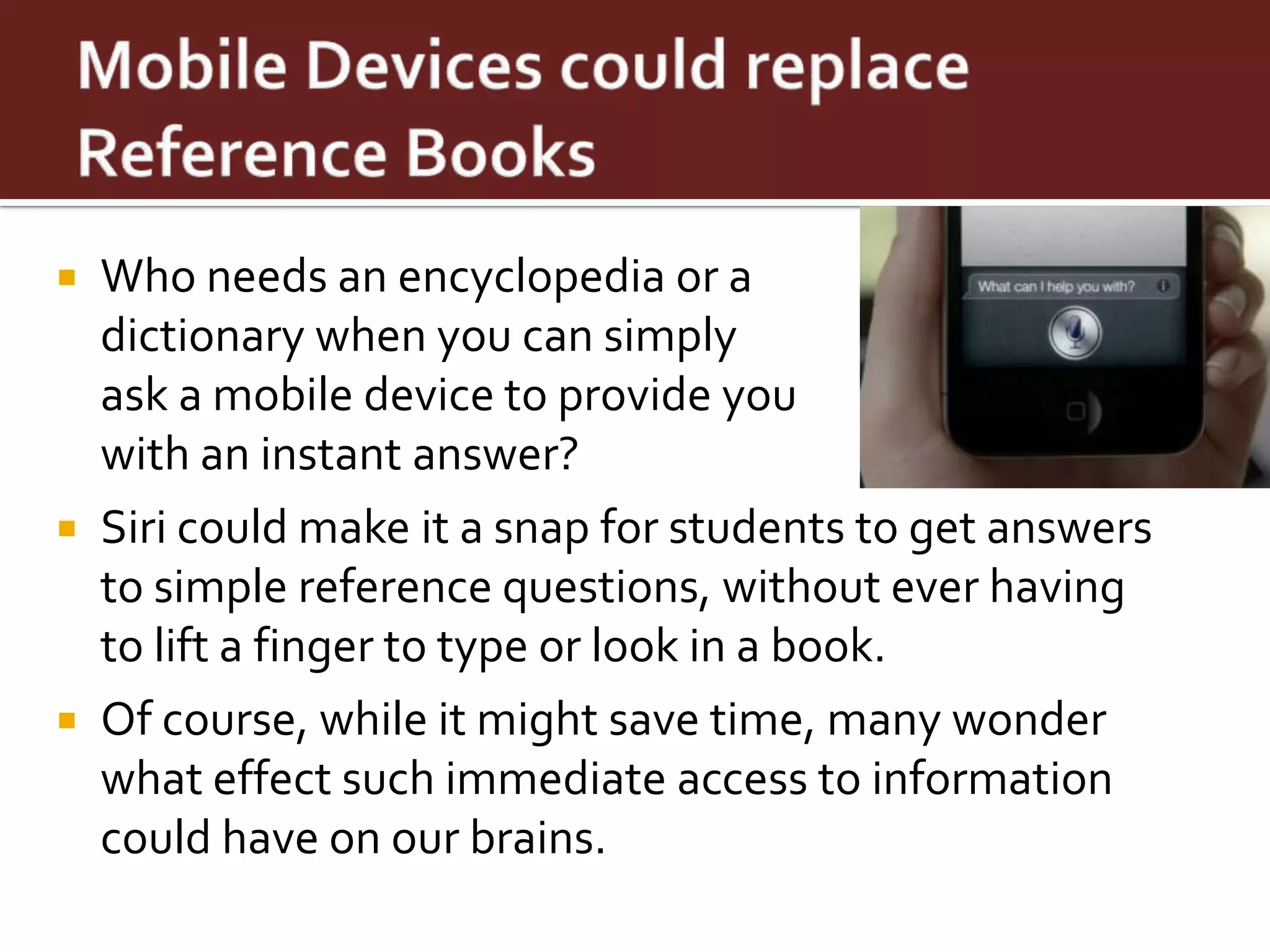  Who needs an encyclopedia or a
  dictionary when you can simply
  ask a mobile device to provide you
  with an instant answer?
 Siri could make it a snap for students to get answers
  to simple reference questions, without ever having
  to lift a finger to type or look in a book.
 Of course, while it might save time, many wonder
  what effect such immediate access to information
  could have on our brains.
 