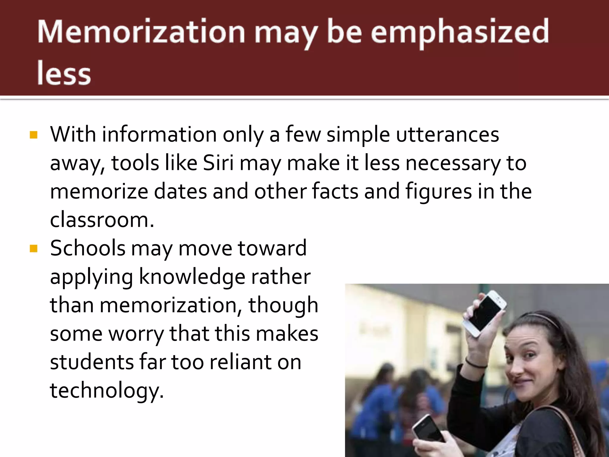  With information only a few simple utterances
  away, tools like Siri may make it less necessary to
  memorize dates and other facts and figures in the
  classroom.
 Schools may move toward
  applying knowledge rather
  than memorization, though
  some worry that this makes
  students far too reliant on
  technology.
 