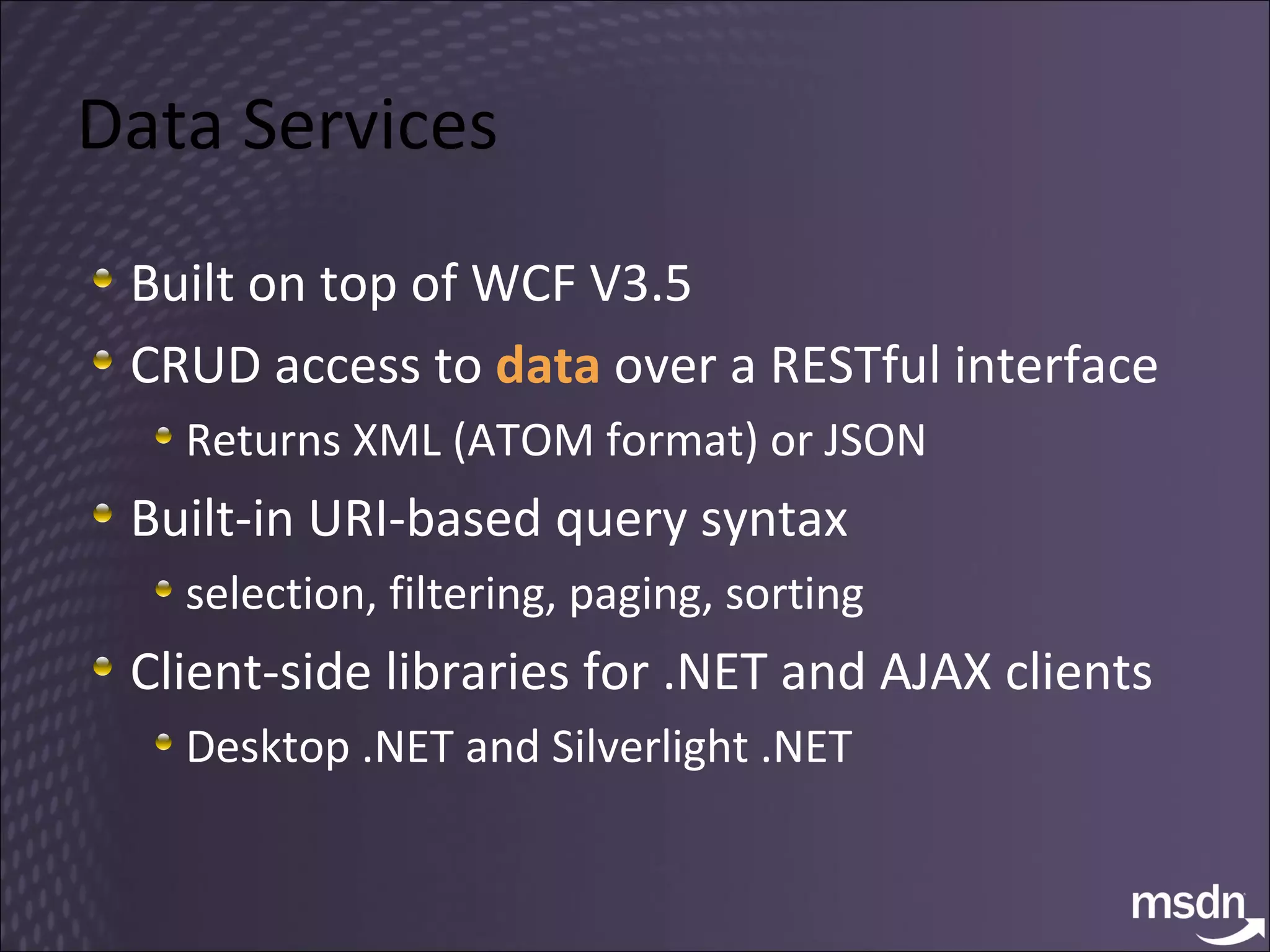 Data Services Built on top of WCF V3.5 CRUD access to  data  over a RESTful interface Returns XML (ATOM format) or JSON Built-in URI-based query syntax selection, filtering, paging, sorting Client-side libraries for .NET and AJAX clients Desktop .NET and Silverlight .NET 