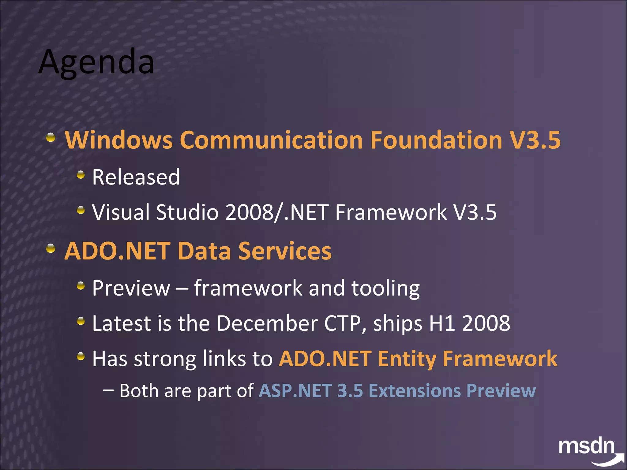 Agenda Windows Communication Foundation V3.5 Released Visual Studio 2008/.NET Framework V3.5 ADO.NET Data Services Preview – framework and tooling Latest is the December CTP, ships H1 2008 Has strong links to  ADO.NET Entity Framework Both are part of  ASP.NET 3.5 Extensions Preview 
