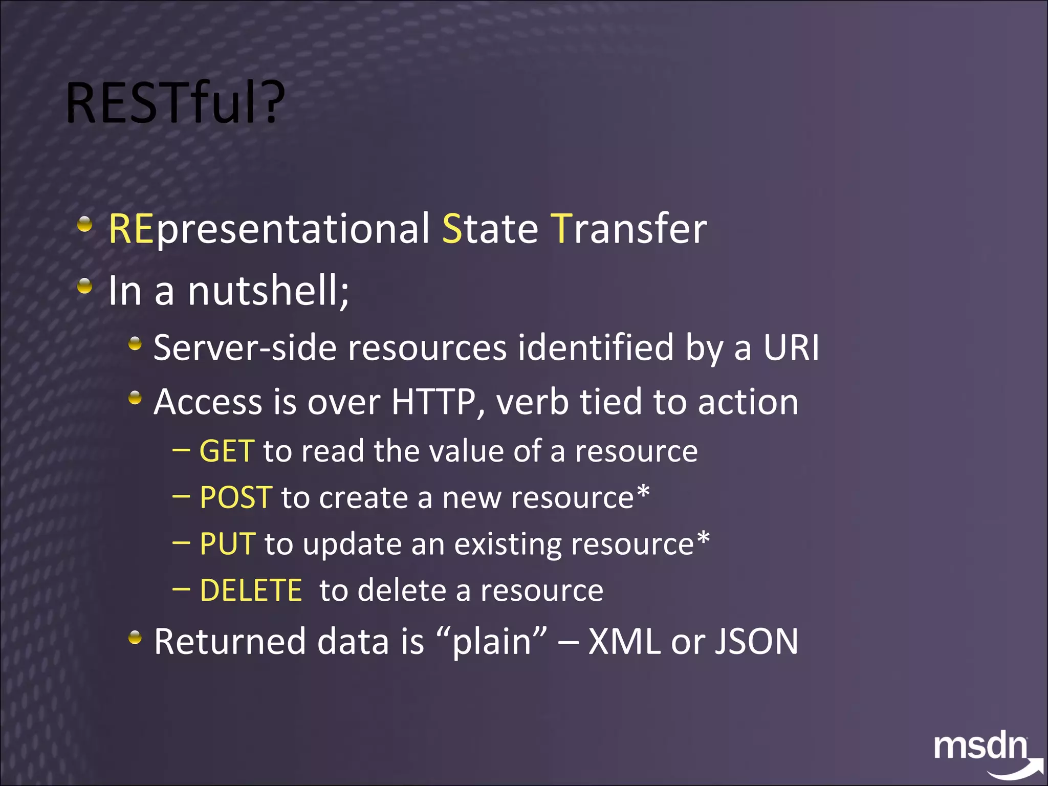RESTful? RE presentational  S tate  T ransfer In a nutshell; Server-side resources identified by a URI Access is over HTTP, verb tied to action GET  to read the value of a resource POST  to create a new resource* PUT  to update an existing resource* DELETE   to delete a resource Returned data is “plain” – XML or JSON 