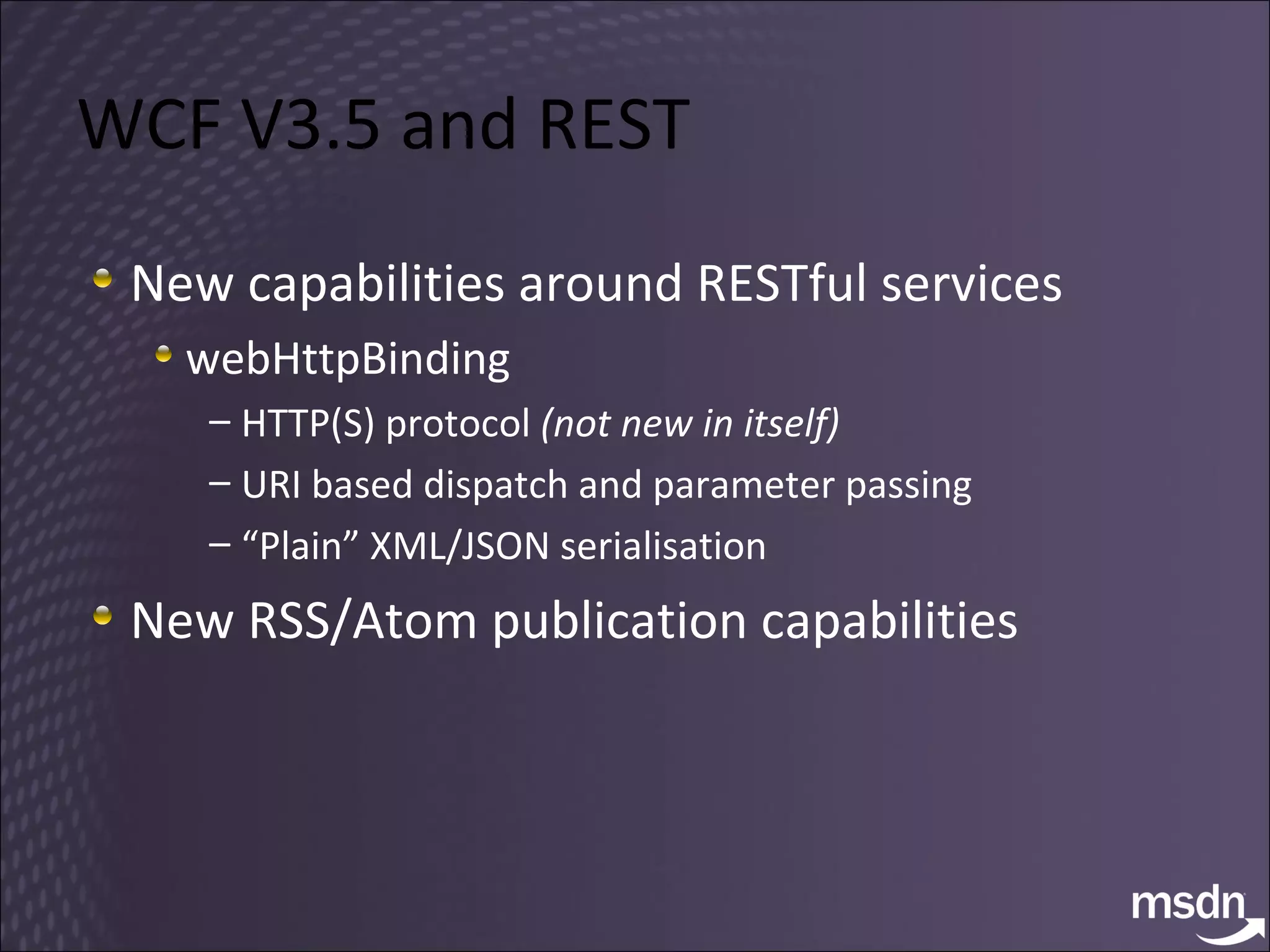WCF V3.5 and REST New capabilities around RESTful services webHttpBinding HTTP(S) protocol  (not new in itself) URI based dispatch and parameter passing “ Plain” XML/JSON serialisation New RSS/Atom publication capabilities 