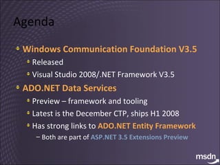 Agenda Windows Communication Foundation V3.5 Released Visual Studio 2008/.NET Framework V3.5 ADO.NET Data Services Preview – framework and tooling Latest is the December CTP, ships H1 2008 Has strong links to  ADO.NET Entity Framework Both are part of  ASP.NET 3.5 Extensions Preview 
