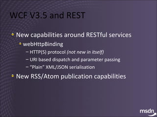 WCF V3.5 and REST New capabilities around RESTful services webHttpBinding HTTP(S) protocol  (not new in itself) URI based dispatch and parameter passing “ Plain” XML/JSON serialisation New RSS/Atom publication capabilities 
