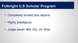 Fulbright U.S Scholar Program
• Completely funded plus stipend
• Highly prestigious
• Judge panel- IBA, DU, JU, Brac
 
