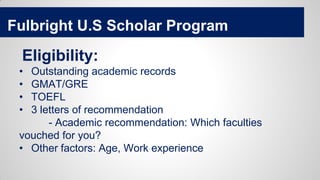 Fulbright U.S Scholar Program
Eligibility:
• Outstanding academic records
• GMAT/GRE
• TOEFL
• 3 letters of recommendation
- Academic recommendation: Which faculties
vouched for you?
• Other factors: Age, Work experience
 