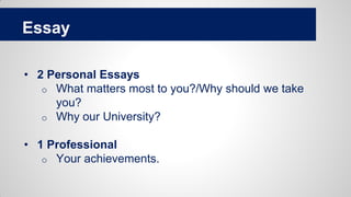 Essay
• 2 Personal Essays
o What matters most to you?/Why should we take
you?
o Why our University?
• 1 Professional
o Your achievements.
 