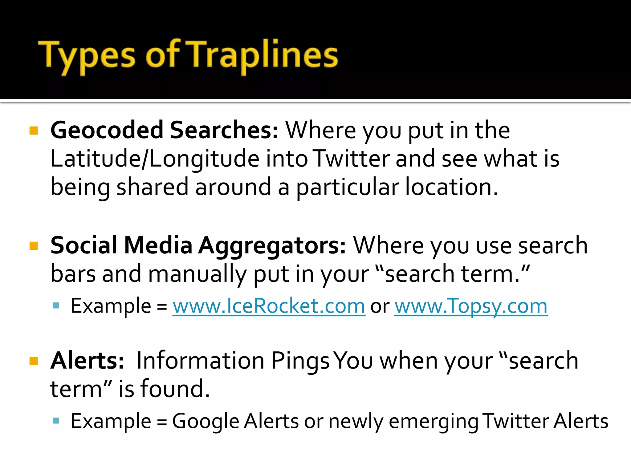 Geocoded Searches: Where you put in the
Latitude/Longitude intoTwitter and see what is
being shared around a particular location.
 Social Media Aggregators: Where you use search
bars and manually put in your “search term.”
 Example = www.IceRocket.com or www.Topsy.com
 Alerts: Information PingsYou when your “search
term” is found.
 Example = GoogleAlerts or newly emergingTwitter Alerts
 
