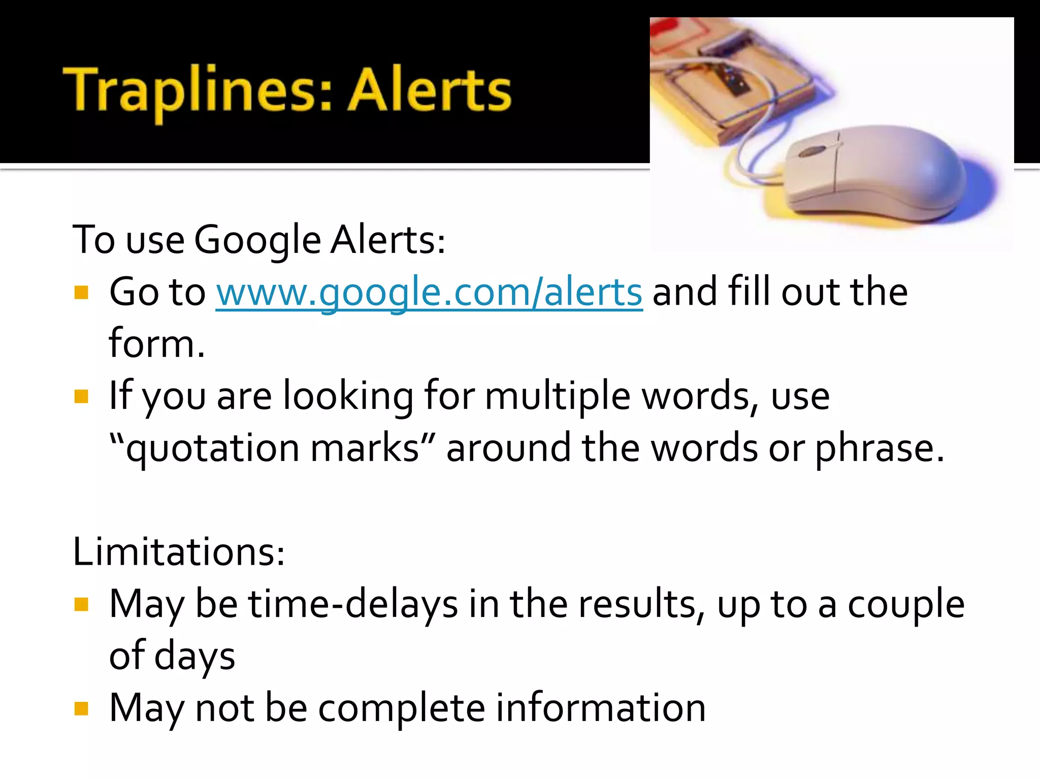 To use Google Alerts:
 Go to www.google.com/alerts and fill out the
form.
 If you are looking for multiple words, use
“quotation marks” around the words or phrase.
Limitations:
 May be time-delays in the results, up to a couple
of days
 May not be complete information
 