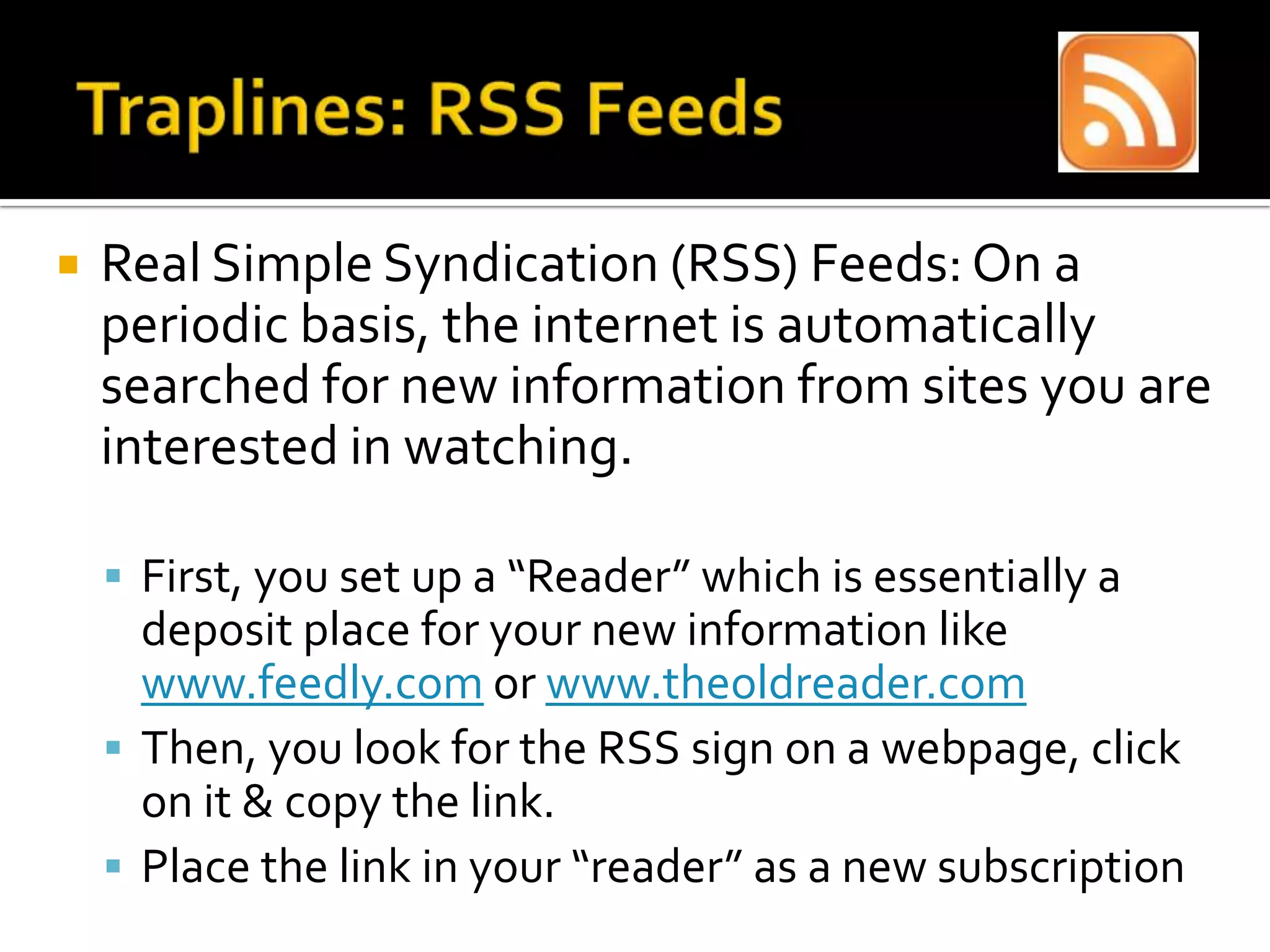  Real Simple Syndication (RSS) Feeds: On a
periodic basis, the internet is automatically
searched for new information from sites you are
interested in watching.
 First, you set up a “Reader” which is essentially a
deposit place for your new information like
www.feedly.com or www.theoldreader.com
 Then, you look for the RSS sign on a webpage, click
on it & copy the link.
 Place the link in your “reader” as a new subscription
 