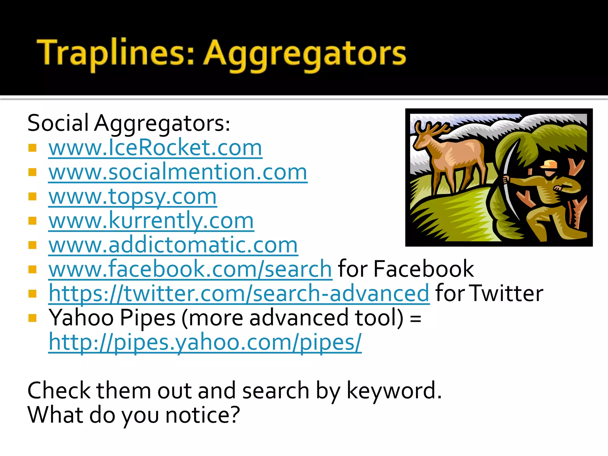 Social Aggregators:
 www.IceRocket.com
 www.socialmention.com
 www.topsy.com
 www.kurrently.com
 www.addictomatic.com
 www.facebook.com/search for Facebook
 https://twitter.com/search-advanced forTwitter
 Yahoo Pipes (more advanced tool) =
http://pipes.yahoo.com/pipes/
Check them out and search by keyword.
What do you notice?
 