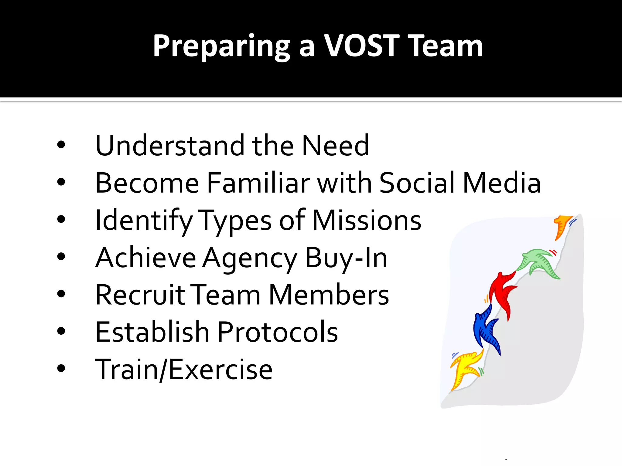 Activations may vary and be subject to change based on pre arrangements with EM agencies.
Preparing a VOST Team
• Understand the Need
• Become Familiar with Social Media
• IdentifyTypes of Missions
• AchieveAgency Buy-In
• RecruitTeam Members
• Establish Protocols
• Train/Exercise
 