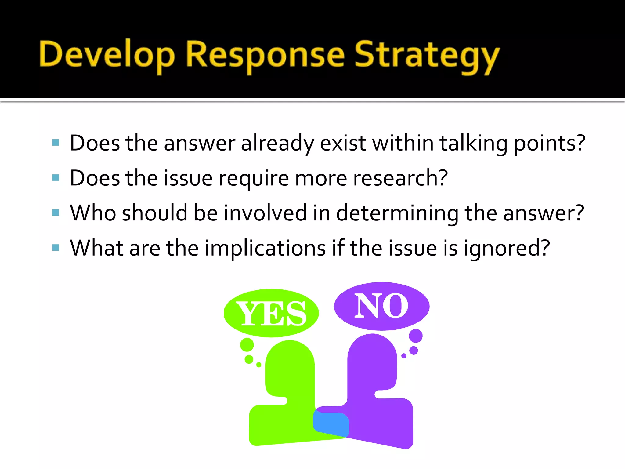 Does the answer already exist within talking points?
 Does the issue require more research?
 Who should be involved in determining the answer?
 What are the implications if the issue is ignored?
 
