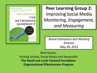 Peer Learning Group 2:
Improving Social Media
Monitoring, Engagement,
and Measuring
Brand Champions and Working
Smarter
May 28, 2013
Beth Kanter,
Visiting Scholar, Social Media and Nonprofits
The David and Lucile Packard Foundation
Organizational Effectiveness Program
 