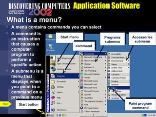 Application Software
What is a menu?


A menu contains commands you can select



A command is
an instruction
that causes a
computer
program to
perform a
specific action
A submenu is a
menu that
displays when
you point to a
command on a
previous menu



Next
p. 3.5 Fig. 3-5

Start button

Start menu

Programs
submenu

Accessories
submenu

command

Paint program
command

 