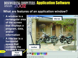 Application Software
What are features of an application window?




Next

A window is a
rectangular area
of the screen
that displays a
program, data,
and/or
information
A title bar is a
horizontal
space that
contains the
window’s name

p. 3.6 Fig. 3-6

Paint
window

title bar

toolbar

 