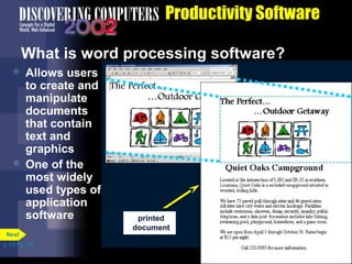 Productivity Software
What is word processing software?




Allows users
to create and
manipulate
documents
that contain
text and
graphics
One of the
most widely
used types of
application
software

Next
p. 3.8 Fig. 3-9

printed
document

document displays
k
in word k
processing
window

 