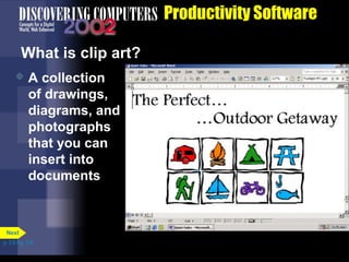 Productivity Software
What is clip art?


A collection
of drawings,
diagrams, and
photographs
that you can
insert into
documents

Next
p. 3.8 Fig. 3-9

 