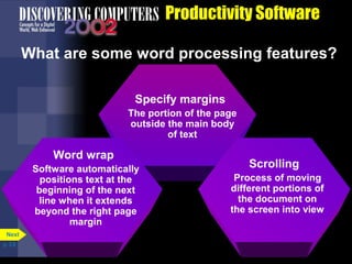 Productivity Software
What are some word processing features?
Specify margins
The portion of the page
outside the main body
of text

Word wrap
Software automatically
positions text at the
beginning of the next
line when it extends
beyond the right page
margin
Next
p. 3.8

Scrolling
Process of moving
different portions of
the document on
the screen into view

 