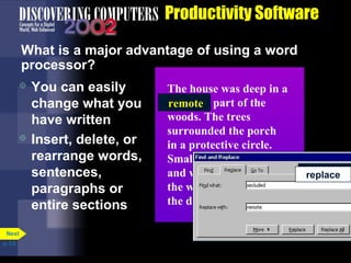 Productivity Software
What is a major advantage of using a word
processor?
You can easily
change what you
have written
 Insert, delete, or
rearrange words,
sentences,
paragraphs or
entire sections


Next
p. 3.9

The house was deep in a
secluded
secluded part of the
remote
woods. The trees
surrounded the porch
in a protective circle.
Small clusters of pink
and white flowers lined
the walk leading up to
the door. find or
find or
search
search

replace
replace

 