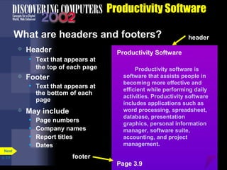 Productivity Software
What are headers and footers?


Header
• Text that appears at
the top of each page



Footer
• Text that appears at
the bottom of each
page



Next
p. 3.9

May include
• Page numbers
• Company names
• Report titles
• Dates

header

Productivity Software
Productivity software is
software that assists people in
becoming more effective and
efficient while performing daily
activities. Productivity software
includes applications such as
word processing, spreadsheet,
database, presentation
graphics, personal information
manager, software suite,
accounting, and project
management.

footer
Page 3.9

 