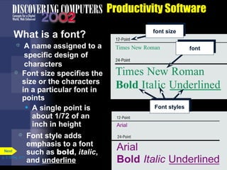 Productivity Software
What is a font?




A name assigned to a
specific design of
characters
Font size specifies the
size or the characters
in a particular font in
points
• A single point is
about 1/72 of an
inch in height

Font style adds
emphasis to a font
Next
such as bold, italic,
p. 3.10 Fig. 3-11
and underline


font size
font

Font styles

 