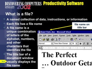Productivity Software
What is a file?





Next
p. 3.10

A named collection of data, instructions, or information
file name on
Each file has a file name
file name on
title bar
title bar
A file name is a
unique combination
of letters of the
alphabet, numbers,
and other
characters that
identifies the file
The title bar of a
document window
usually displays the
file name

 
