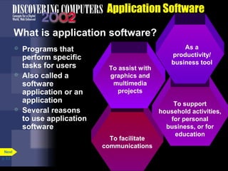 Application Software
What is application software?






Programs that
perform specific
tasks for users
Also called a
software
application or an
application
Several reasons
to use application
software

To assist with
graphics and
multimedia
projects

To facilitate
communications
Next
p. 3.2

As a
productivity/
business tool

To support
household activities,
for personal
business, or for
education

 