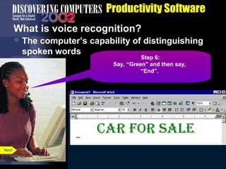 Productivity Software
What is voice recognition?


The computer’s capability of distinguishing
spoken words
Step 1:
6:
5:
4:
3:
2:
Say,Say, “Dictation” and tothen say, the
Say, “Forty Eight” and instruct
Say, “Algerian” to instruct the
“Voice Command”then say,
Say, “Green” and then say,
Say, “Font”.
program youyou Color”. issuing
program willwill dictating. Say,
“Font Size”.
“Font be be
“End”.
commands.for sale”.
“Car Say, “Center”.

Next
p. 3.11 Fig. 3-12

 