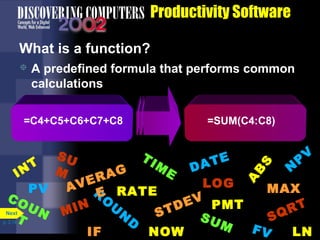 Productivity Software
What is a function?


A predefined formula that performs common
calculations

=C4+C5+C6+C7+C8

=SUM(C4:C8)

A

B

S

V
SU
TI
E
P
T
T M
M
DA
N
E
IN
AG
ER
LOG
A V R RATE
PV
MAX
E
CO
O
E V PM T
U
UN MIN
RT
TD
Next
N
S
SU
SQ
T
D
p. 3.14
M
FV
IF
NOW
LN

 