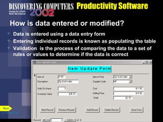 Productivity Software
How is data entered or modified?




Data is entered using a data entry form
Entering individual records is known as populating the table
Validation is the process of comparing the data to a set of
rules or values to determine if the data is correct

Next
p. 3.17 Fig. 3-18

 