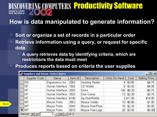 Productivity Software
How is data manipulated to generate information?



Sort or organize a set of records in a particular order
Retrieve information using a query, or request for specific
data
• A query retrieves data by identifying criteria, which are
restrictions the data must meet



Produces reports based on criteria the user supplies

Next
p. 3.17 Fig. 3-19

 