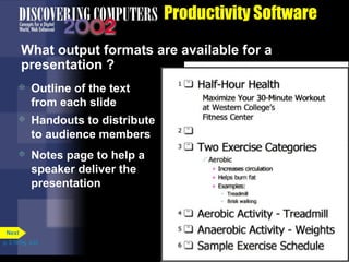 Productivity Software
What output formats are available for a
presentation ?


Outline of the text
from each slide



Handouts to distribute
to audience members



Notes page to help a
speaker deliver the
presentation

Next
p. 3.19 Fig. 3-22

 
