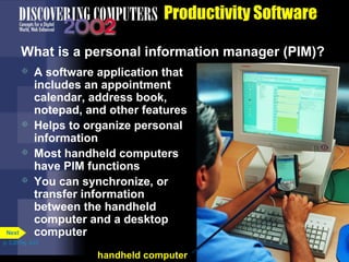 Productivity Software
What is a personal information manager (PIM)?






Next

A software application that
includes an appointment
calendar, address book,
notepad, and other features
Helps to organize personal
information
Most handheld computers
have PIM functions
You can synchronize, or
transfer information
between the handheld
computer and a desktop
computer

p. 3.20 Fig. 3-23

handheld computer

 