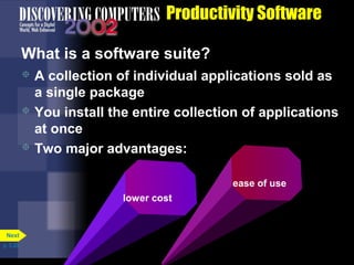 Productivity Software
What is a software suite?
A collection of individual applications sold as
a single package
 You install the entire collection of applications
at once
 Two major advantages:


ease of use
lower cost

Next
p. 3.20

 