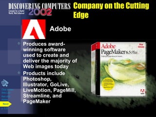 Company on the Cutting
Edge
Adobe




Click to view
Web Link
then click
Adobe
Next
p. 3.23

Produces awardwinning software
used to create and
deliver the majority of
Web images today
Products include
Photoshop,
Illustrator, GoLive,
LiveMotion, PageMill,
Streamline, and
PageMaker

 