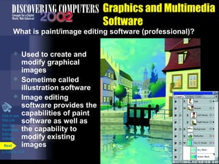 Graphics and Multimedia
Software

What is paint/image editing software (professional)?





Click to view
Web Link
then click
Paint/Image
Editing
Software
Next

Used to create and
modify graphical
images
Sometime called
illustration software
Image editing
software provides the
capabilities of paint
software as well as
the capability to
modify existing
images

p. 3.24 Fig. 3-29

 
