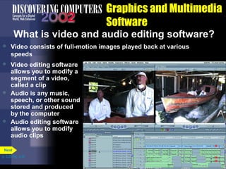 Graphics and Multimedia
Software
What is video and audio editing software?


Video consists of full-motion images played back at various
speeds



Video editing software
allows you to modify a
segment of a video,
called a clip
Audio is any music,
speech, or other sound
stored and produced
by the computer
Audio editing software
allows you to modify
audio clips





Next
p. 3.25 Fig. 3-30

 