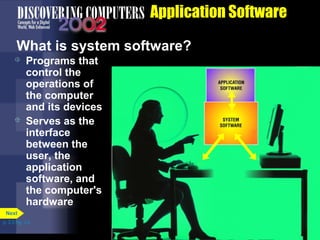 Application Software
What is system software?




Programs that
control the
operations of
the computer
and its devices
Serves as the
interface
between the
user, the
application
software, and
the computer's
hardware

Next
p. 3.3 Fig. 3-2

 