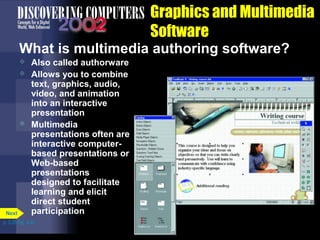 Graphics and Multimedia
Software
What is multimedia authoring software?





Next

Also called authorware
Allows you to combine
text, graphics, audio,
video, and animation
into an interactive
presentation
Multimedia
presentations often are
interactive computerbased presentations or
Web-based
presentations
designed to facilitate
learning and elicit
direct student
participation

p. 3.25 Fig. 3-31

 