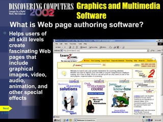 Graphics and Multimedia
Software
What is Web page authoring software?


Next
p. 3.25

Helps users of
all skill levels
create
fascinating Web
pages that
include
graphical
images, video,
audio,
animation, and
other special
effects

 