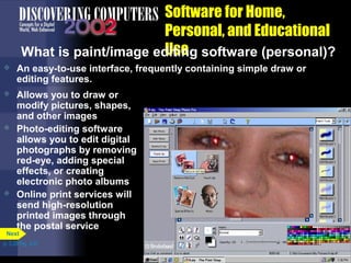 Software for Home,
Personal, and Educational
Use
What is paint/image editing software (personal)?


An easy-to-use interface, frequently containing simple draw or
editing features.



Allows you to draw or
modify pictures, shapes,
and other images
Photo-editing software
allows you to edit digital
photographs by removing
red-eye, adding special
effects, or creating
electronic photo albums
Online print services will
send high-resolution
printed images through
the postal service





Next

p. 3.29 Fig. 3-37

 