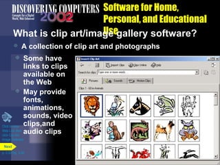 Software for Home,
Personal, and Educational
Use
What is clip art/image gallery software?


A collection of clip art and photographs

Some have
links to clips
available on
the Web
 May provide
fonts,
animations,
sounds, video
Click to view clips,and
Web Link then
audio clips
click Clip Art/


Image Galleries
Next
p. 3.30 Fig. 3-38

 