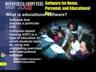 Software for Home,
Personal, and Educational
What is educationalUse
software?
Software that
teaches a particular
skill
 Computer-based
training (CBT) is a
type of education in
which students learn
by using and
completing exercises
with instructional
software
Click to view • Also called computer

video

Next
p. 3.31

aided instruction

 