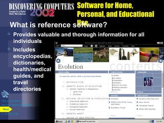 Software for Home,
Personal, and Educational
Use
What is reference software?


Provides valuable and thorough information for all
individuals



Includes
encyclopedias,
dictionaries,
health/medical
guides, and
travel
directories

Click to view Web Link
then click Reference Software
Next
p. 3.31 Fig. 3-40

 